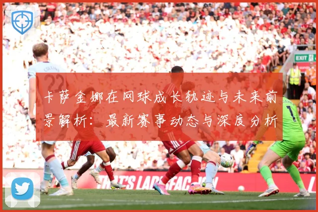 卡萨金娜在网球成长轨迹与未来前景解析：最新赛事动态与深度分析
