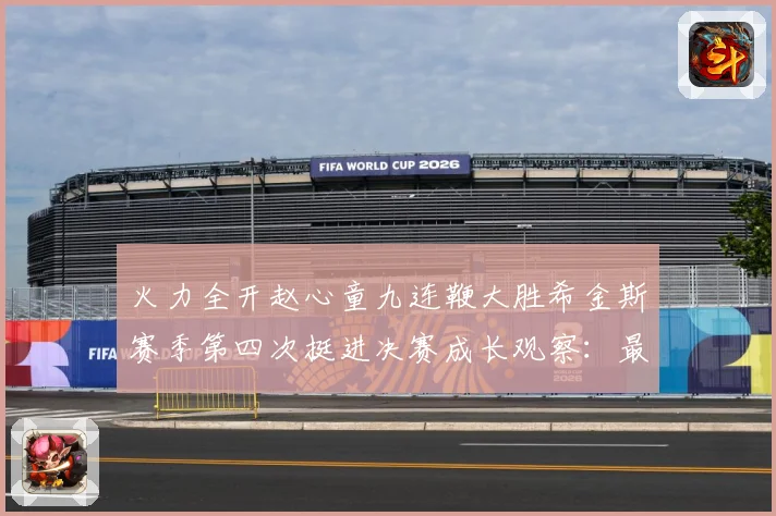 火力全开赵心童九连鞭大胜希金斯赛季第四次挺进决赛成长观察：最新赛事动态与深度分析