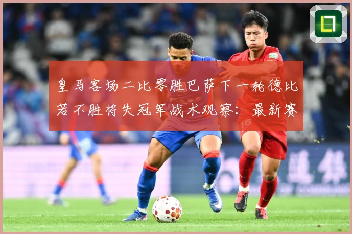 皇马客场二比零胜巴萨下一轮德比若不胜将失冠军战术观察：最新赛事动态与深度分析