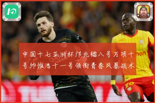 中国十七亚洲杯邝兆镭八号万项十号帅惟浩十一号领衔青春风暴战术观察：最新赛事动态与深度分析
