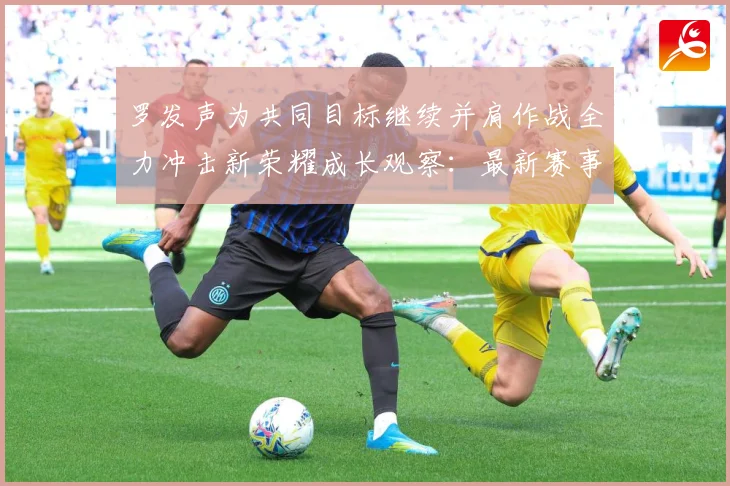 罗发声为共同目标继续并肩作战全力冲击新荣耀成长观察：最新赛事动态与深度分析