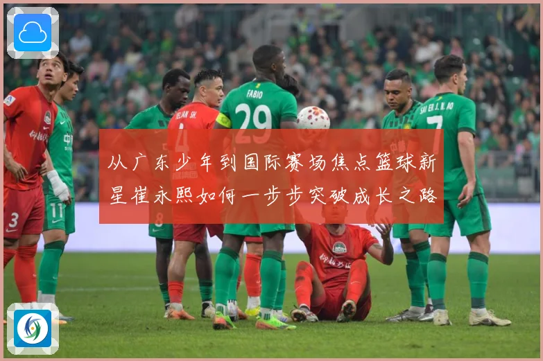 从广东少年到国际赛场焦点篮球新星崔永熙如何一步步突破成长之路赛场复盘：最新赛事动态与深度分析