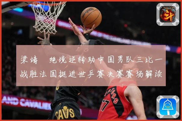 梁靖崑绝境逆转助中国男队三比一战胜法国挺进世乒赛决赛赛场解读：最新赛事动态与深度分析