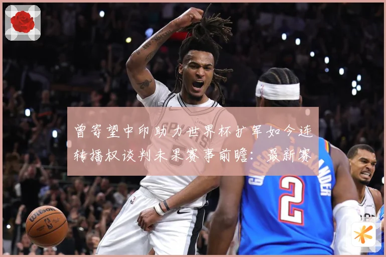 曾寄望中印助力世界杯扩军如今连转播权谈判未果赛事前瞻：最新赛事动态与深度分析