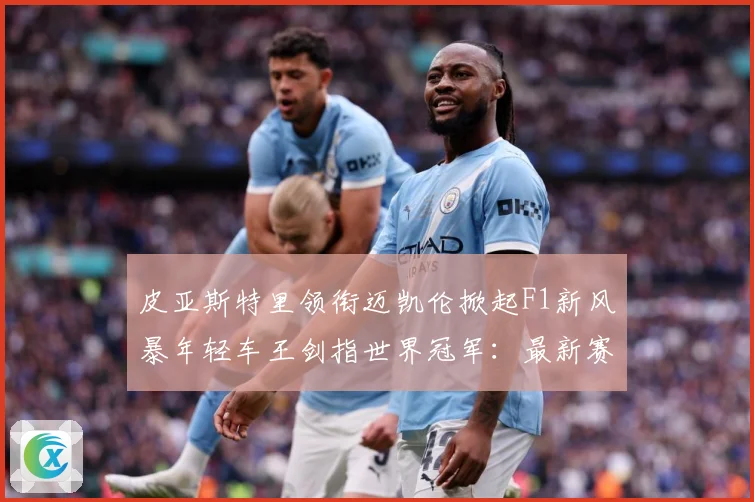 皮亚斯特里领衔迈凯伦掀起F1新风暴年轻车王剑指世界冠军：最新赛事动态与深度分析