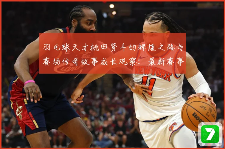 羽毛球天才桃田贤斗的辉煌之路与赛场传奇故事成长观察：最新赛事动态与深度分析