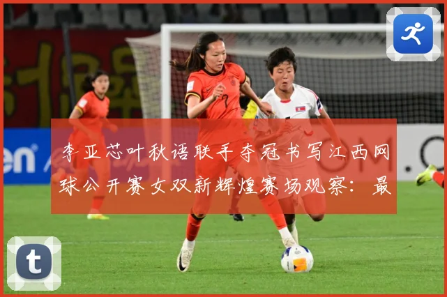 李亚芯叶秋语联手夺冠书写江西网球公开赛女双新辉煌赛场观察：最新赛事动态与深度分析