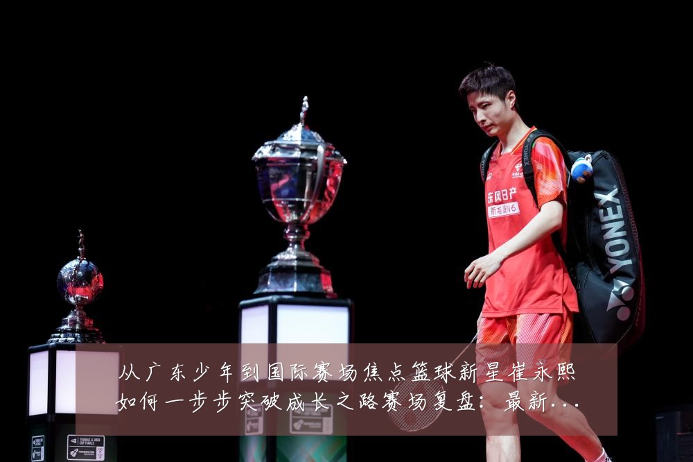 从广东少年到国际赛场焦点篮球新星崔永熙如何一步步突破成长之路赛场复盘：最新赛事动态与深度分析