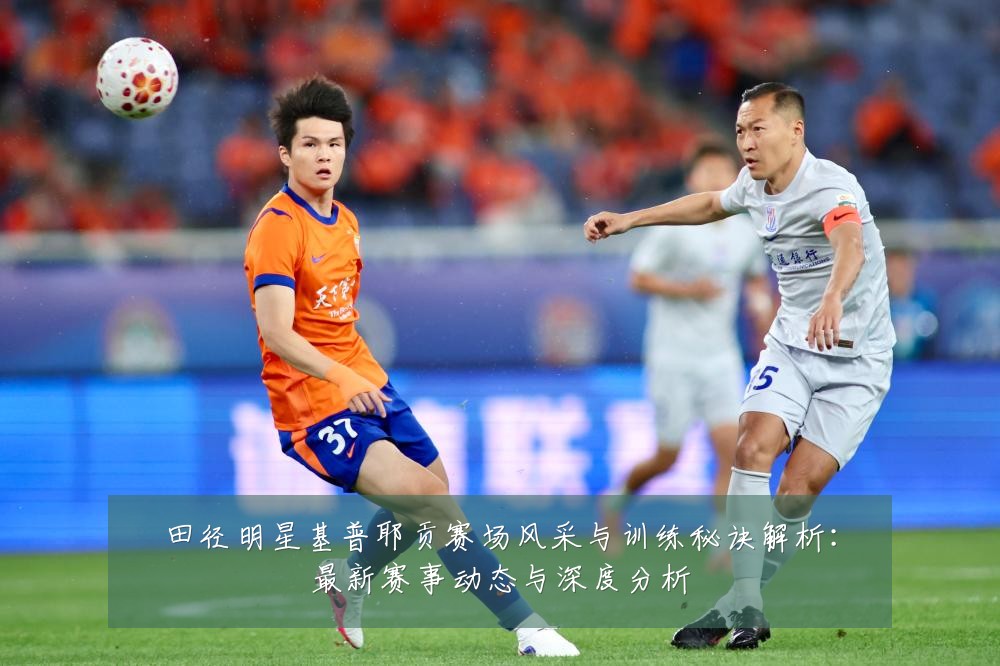 田径明星基普耶贡赛场风采与训练秘诀解析:最新赛事动态与深度分析