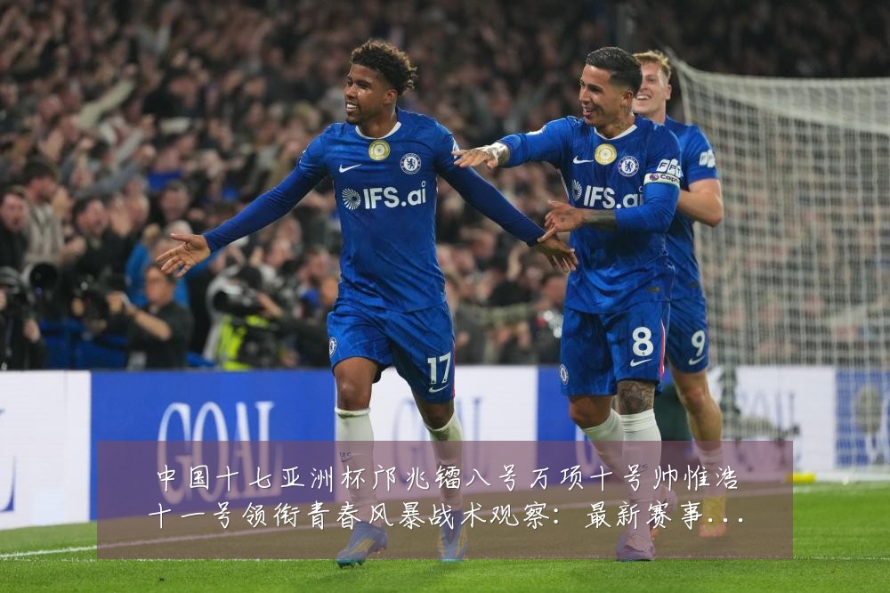 中国十七亚洲杯邝兆镭八号万项十号帅惟浩十一号领衔青春风暴战术观察：最新赛事动态与深度分析