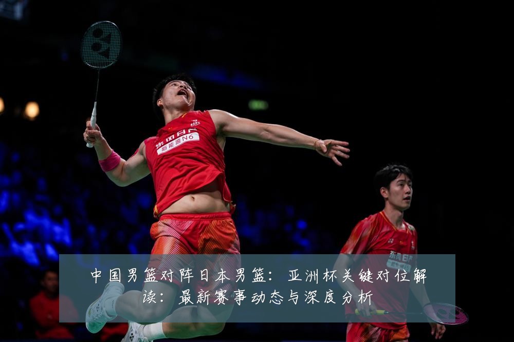 中国男篮对阵日本男篮:亚洲杯关键对位解读:最新赛事动态与深度分析
