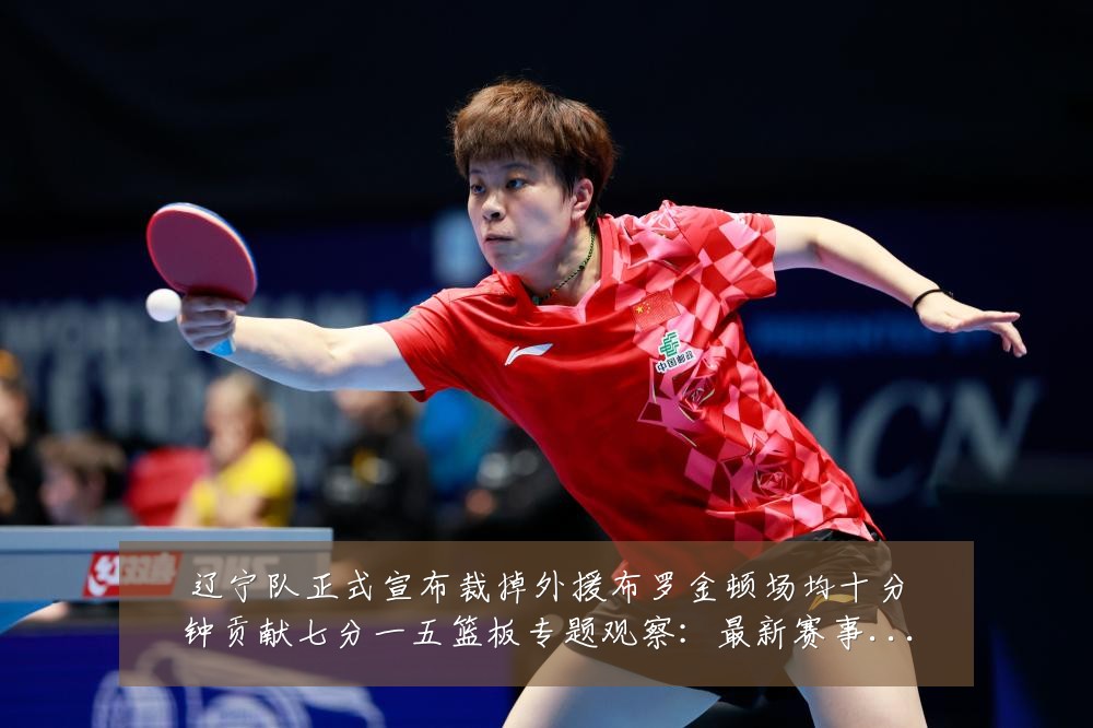 辽宁队正式宣布裁掉外援布罗金顿场均十分钟贡献七分一五篮板专题观察:最新赛事动态与深度分析