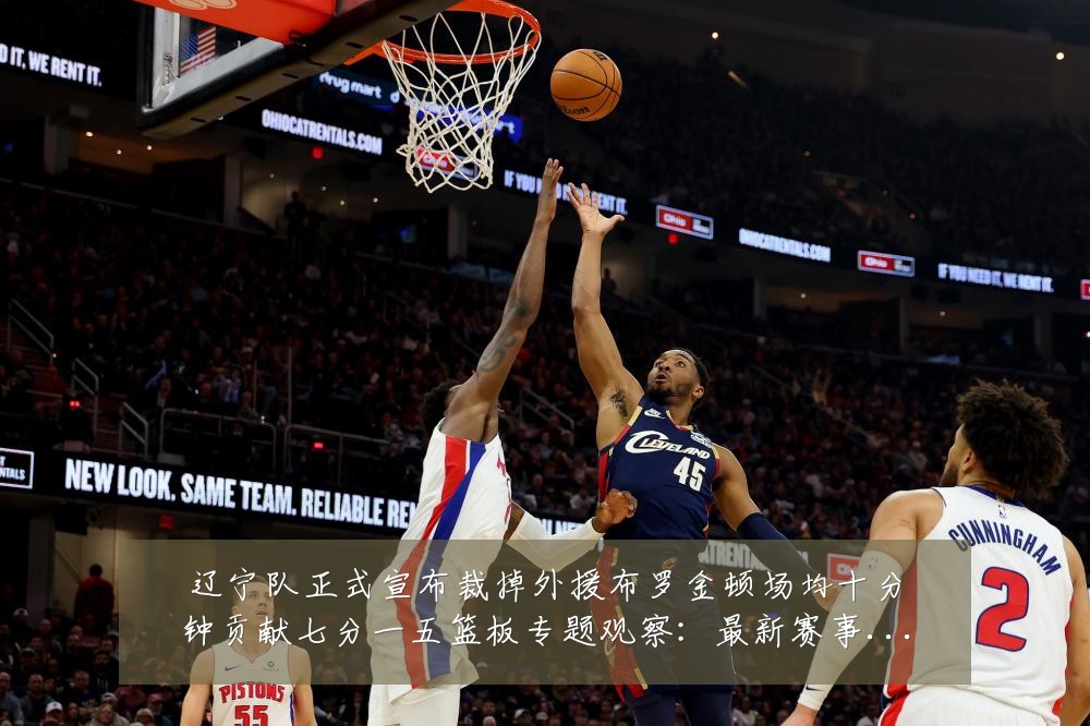 辽宁队正式宣布裁掉外援布罗金顿场均十分钟贡献七分一五篮板专题观察:最新赛事动态与深度分析