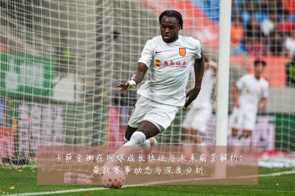 卡萨金娜在网球成长轨迹与未来前景解析：最新赛事动态与深度分析